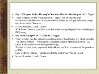 Day : 5 Niagara Falls – Hershey’s Chocolate World – Washington DC (1 Night)
Today we leave for the Washington DC – capital city of United States.
En-route we visit Hershey’s Chocolate World, where we will get a chance to jump
into the world of Chocolate.
Meals: Breakfast, Lunch, Dinner
XYZ Treat: Quench your thirst with Soft drink during Niagara Falls to Washington
DC journey.
Day : 6 Washington DC – Orlando (3 Nights)
Today we start our day with city orientation tour of Washington DC which includes
The Marble Obelisk – Washington Monument, Lincoln Memorial, Capitol Hill,
Union Railway station and Pentagon Building.
We then take the photo stop at the White House – official residence of the president
of USA.
Later we fly to Orlando – best known for the Walt Disney World Resort.
Meals: Breakfast, Lunch, Dinner
 