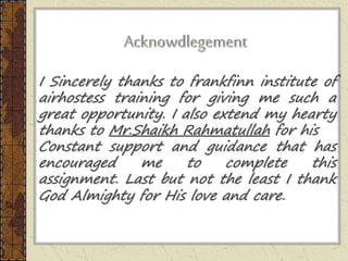 I Sincerely thanks to frankfinn institute of
airhostess training for giving me such a
great opportunity. I also extend my hearty
thanks to Mr.Shaikh Rahmatullah for his
Constant support and guidance that has
encouraged me to complete this
assignment. Last but not the least I thank
God Almighty for His love and care.
 