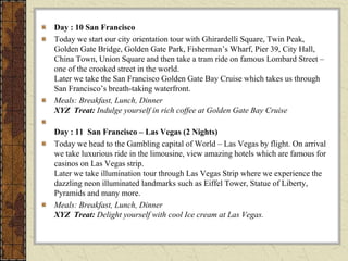 Day : 10 San Francisco
Today we start our city orientation tour with Ghirardelli Square, Twin Peak,
Golden Gate Bridge, Golden Gate Park, Fisherman’s Wharf, Pier 39, City Hall,
China Town, Union Square and then take a tram ride on famous Lombard Street –
one of the crooked street in the world.
Later we take the San Francisco Golden Gate Bay Cruise which takes us through
San Francisco’s breath-taking waterfront.
Meals: Breakfast, Lunch, Dinner
XYZ Treat: Indulge yourself in rich coffee at Golden Gate Bay Cruise
Day : 11 San Francisco – Las Vegas (2 Nights)
Today we head to the Gambling capital of World – Las Vegas by flight. On arrival
we take luxurious ride in the limousine, view amazing hotels which are famous for
casinos on Las Vegas strip.
Later we take illumination tour through Las Vegas Strip where we experience the
dazzling neon illuminated landmarks such as Eiffel Tower, Statue of Liberty,
Pyramids and many more.
Meals: Breakfast, Lunch, Dinner
XYZ Treat: Delight yourself with cool Ice cream at Las Vegas.
 