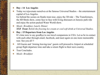 Day : 14 Los Angeles
Today we rejuvenate ourselves at the famous Universal Studios – the entertainment
capital of Los Angeles.
Go behind the scenes on Studio tram tour, enjoy the 3D ride – The Transformers,
the 4D Shrek show, come face to face with living dinosaurs at Jurassic park ride
and enjoy the action packed Water World show.
Meals: Breakfast, Lunch, Dinner
XYZ Treat: Relish the freezing Ice cream or cool soft drink at Universal Studios.
Day : 15 Departure from Los Angeles
It’s time now to say goodbye to our travel companions in USA. Let us be in contact
with each other through email, facebook, and meet again on one more memorable
tour. See you all !!
All Guests and ‘Joining leaving tour’ guests will proceed to Airport at scheduled
group flight departure time and take a return flight to their next country.
Tour Concludes.
Meals: Breakfast
 