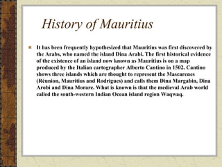 History of Mauritius
It has been frequently hypothesized that Mauritius was first discovered by
the Arabs, who named the island Dina Arabi. The first historical evidence
of the existence of an island now known as Mauritius is on a map
produced by the Italian cartographer Alberto Cantino in 1502. Cantino
shows three islands which are thought to represent the Mascarenes
(Réunion, Mauritius and Rodrigues) and calls them Dina Margabin, Dina
Arobi and Dina Morare. What is known is that the medieval Arab world
called the south-western Indian Ocean island region Waqwaq.
 