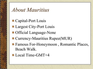About Mauritius
Capital-Port Louis
Largest City-Port Louis
Official Language-None
Currency-Mauritius Rupee(MUR)
Famous For-Honeymoon , Romantic Places,
Beach Walk.
Local Time-GMT+4
 