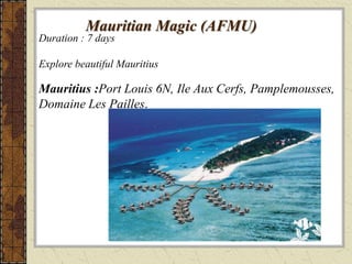 Mauritian Magic (AFMU)
Duration : 7 days
Explore beautiful Mauritius
Mauritius :Port Louis 6N, Ile Aux Cerfs, Pamplemousses,
Domaine Les Pailles.
 