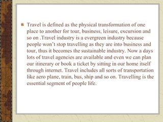 Travel is defined as the physical transformation of one
place to another for tour, business, leisure, excursion and
so on .Travel industry is a evergreen industry because
people won’t stop travelling as they are into business and
tour, thus it becomes the sustainable industry. Now a days
lots of travel agencies are available and even we can plan
our itinerary or book a ticket by sitting in our home itself
through internet. Travel includes all sorts of transportation
like aero plane, train, bus, ship and so on. Travelling is the
essential segment of people life.
 