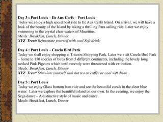 Day 3 : Port Louis – Ile Aux Cerfs – Port Louis
Today we enjoy a high speed boat ride to Ile Aux Cerfs Island. On arrival, we will have a
look of the beauty of the Island by taking a thrilling Para sailing ride. Later we enjoy
swimming in the crystal clear waters of Mauritius.
Meals: Breakfast, Lunch, Dinner
XYZ Treat: Rejuvenate yourself with cool Soft drink.
Day 4 : Port Louis – Casela Bird Park
Today we shall enjoy shopping at Trianon Shopping Park. Later we visit Casela Bird Park
– home to 150 species of birds from 5 different continents, including the lovely long
necked Pink Pigeons which until recently were threatened with extinction.
Meals: Breakfast, Lunch, Dinner
XYZ Treat: Stimulate yourself with hot tea or coffee or cool soft drink .
Day 5 : Port Louis
Today we enjoy Glass bottom boat ride and see the beautiful corals in the clear blue
water. Later we explore the beautiful island on our own. In the evening, we enjoy the
Sega dance – A distinctive style of music and dance.
Meals: Breakfast, Lunch, Dinner
 