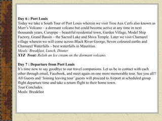 Day 6 : Port Louis
Today we take a South Tour of Port Louis wherein we visit Trou Aux Cerfs also known as
Murr’s Volcano – a dormant volcano but could become active at any time in next
thousands years, Curepipe – beautiful residential town, Garden Village, Model Ship
Factory, Grand Bassin – the Sacred Lake and Shiva Temple. Later we visit Chamarel
village wherein we will come across Black River George, Seven coloured earths and
Chamarel Waterfalls – best waterfalls in Mauritius.
Meals: Breakfast, Lunch, Dinner
XYZ Treat: Relish an Ice cream on the dormant volcano.
Day 7 : Departure from Port Louis
It’s time now to say goodbye to our travel companions. Let us be in contact with each
other through email, Facebook, and meet again on one more memorable tour. See you all!!
All Guests and ‘Joining leaving tour’ guests will proceed to Airport at scheduled group
flight departure time and take a return flight to their home town.
Tour Concludes.
Meals: Breakfast
 