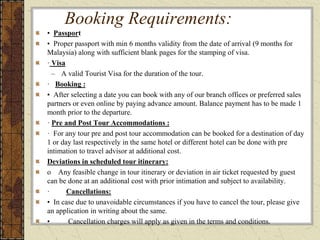 Booking Requirements:
• Passport
• Proper passport with min 6 months validity from the date of arrival (9 months for
Malaysia) along with sufficient blank pages for the stamping of visa.
· Visa
– A valid Tourist Visa for the duration of the tour.
· Booking :
▪ After selecting a date you can book with any of our branch offices or preferred sales
partners or even online by paying advance amount. Balance payment has to be made 1
month prior to the departure.
· Pre and Post Tour Accommodations :
· For any tour pre and post tour accommodation can be booked for a destination of day
1 or day last respectively in the same hotel or different hotel can be done with pre
intimation to travel advisor at additional cost.
Deviations in scheduled tour itinerary:
o Any feasible change in tour itinerary or deviation in air ticket requested by guest
can be done at an additional cost with prior intimation and subject to availability.
· Cancellations:
• In case due to unavoidable circumstances if you have to cancel the tour, please give
an application in writing about the same.
• Cancellation charges will apply as given in the terms and conditions.
 