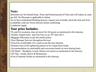 Note:
Discounts are for limited Seats, Tours and limited period of Time and will reduce as seats
get full. No Discount is applicable to Infant.
As we have centralized Booking process, request you to kindly check the Seat and Tour
availability with our Travel Advisor before confirming.
Conditions Apply.
Tour price Includes:
•To and Fro economy class air travel for All guests as mentioned in the itinerary.
•Airfare, Airport taxes and Visa Fees as on 18th June 2013.
•Baggage Allowance as per the airline policy.
•Tour Manager Services throughout the tour.
•Travel by comfortable A/C coach as per the tour itinerary.
•Entrance fees of all sightseeing places to be visited from inside.
•Accommodation in comfortable and convenient hotels on twin sharing basis.
•All Meals – Breakfast, Lunch, Dinner (set menu) as mentioned in the itinerary.
•All Tips - Guide, Driver & Restaurants.
•Cost of internal Airfare as mentioned in the itinerary.
 