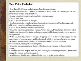 Tour Price Excludes:
•Govt Tax of 3.09%over and above the Tour Cost mentioned.
•Any increase in Airfare, Visa fees, Airport taxes, Govt Taxes, Fuel Surcharges and any
applicability of new taxes from Govt.
•Any up gradation in Airline class or hotel room category
•Cost of Insurance.
•Cost of Air ticket deviation charges.
•Any Increase in the rate of exchange leading to an increase in all land arrangements
which may come in to effect prior to departure.
•Cost of pre or post tour hotel accommodation
•Any extra expense such as route change, Airline change, Date change, Accommodation
facilities, etc incurred due to the unforeseen, unavoidable forced injuries circumstances
during the tour.
•Porter age, laundry, telephone charges, shopping, wines & alcoholic beverages, mineral
water, items of personal nature and food or drink which is not part of a set group menu
•Any extra cost incurred on behalf of an individual due to illness, accident,
hospitalization, or any personal emergency.
•Any extra services or activity charges other than those included in the group tour
itinerary.
•To and fro Air fare, Airport transfers, visa fees to join/leave the group and Airport snack
hamper for joining and leaving guests.
•Anything specifically not mentioned in the ‘tour price includes’ column.
 