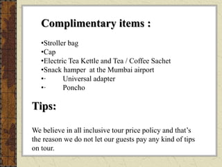 Complimentary items :
•Stroller bag
•Cap
•Electric Tea Kettle and Tea / Coffee Sachet
•Snack hamper at the Mumbai airport
•· Universal adapter
•· Poncho
Tips:
We believe in all inclusive tour price policy and that’s
the reason we do not let our guests pay any kind of tips
on tour.
 