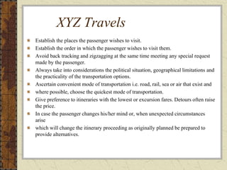 XYZ Travels
Establish the places the passenger wishes to visit.
Establish the order in which the passenger wishes to visit them.
Avoid back tracking and zigzagging at the same time meeting any special request
made by the passenger.
Always take into considerations the political situation, geographical limitations and
the practicality of the transportation options.
Ascertain convenient mode of transportation i.e. road, rail, sea or air that exist and
where possible, choose the quickest mode of transportation.
Give preference to itineraries with the lowest or excursion fares. Detours often raise
the price.
In case the passenger changes his/her mind or, when unexpected circumstances
arise
which will change the itinerary proceeding as originally planned be prepared to
provide alternatives.
 