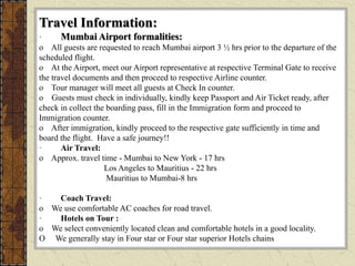 Travel Information:
· Mumbai Airport formalities:
o All guests are requested to reach Mumbai airport 3 ½ hrs prior to the departure of the
scheduled flight.
o At the Airport, meet our Airport representative at respective Terminal Gate to receive
the travel documents and then proceed to respective Airline counter.
o Tour manager will meet all guests at Check In counter.
o Guests must check in individually, kindly keep Passport and Air Ticket ready, after
check in collect the boarding pass, fill in the Immigration form and proceed to
Immigration counter.
o After immigration, kindly proceed to the respective gate sufficiently in time and
board the flight. Have a safe journey!!
· Air Travel:
o Approx. travel time - Mumbai to New York - 17 hrs
Los Angeles to Mauritius - 22 hrs
Mauritius to Mumbai-8 hrs
· Coach Travel:
o We use comfortable AC coaches for road travel.
· Hotels on Tour :
o We select conveniently located clean and comfortable hotels in a good locality.
O We generally stay in Four star or Four star superior Hotels chains
 