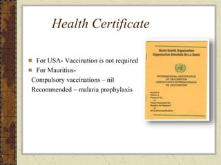 Health Certificate
For USA- Vaccination is not required
For Mauritius-
Compulsory vaccinations – nil
Recommended – malaria prophylaxis
 