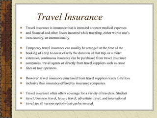 Travel Insurance
Travel insurance is insurance that is intended to cover medical expenses
and financial and other losses incurred while traveling, either within one’s
own country, or internationally.
Temporary travel insurance can usually be arranged at the time of the
booking of a trip to cover exactly the duration of that trip, or a more
extensive, continuous insurance can be purchased from travel insurance
companies, travel agents or directly from travel suppliers such as cruse
lines or tour operators.
However, travel insurance purchased from travel suppliers tends to be less
inclusive than insurance offered by insurance companies.
Travel insurance often offers coverage for a variety of travelers. Student
travel, business travel, leisure travel, adventure travel, and international
travel are all various options that can be insured.
 