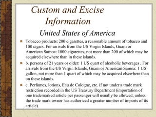 Custom and Excise
Information
Tobacco products: 200 cigarettes, a reasonable amount of tobacco and
100 cigars. For arrivals from the US Virgin Islands, Guam or
American Samoa: 1000 cigarettes, not more than 200 of which may be
acquired elsewhere than in these islands.
b. persons of 21 years or older: 1 US quart of alcoholic beverages . For
arrivals from the US Virgin Islands, Guam or American Samoa: 1 US
gallon, not more than 1 quart of which may be acquired elsewhere than
on these islands.
c. Perfumes, lotions, Eau de Cologne, etc. if not under a trade mark
restriction recorded in the US Treasury Department (importation of
one trademarked article per passenger will usually be allowed, unless
the trade mark owner has authorized a greater number of imports of its
article).
United States of America
 