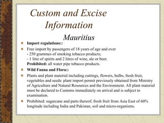 Custom and Excise
Information
Import regulations::
Free import by passengers of 18 years of age and over
- 250 grammes of smoking tobacco products;
- 1 litre of spirits and 2 litres of wine, ale or beer.
Prohibited: all water pipe tobacco products.
Wild Fauna and Flora::
Plants and plant material including cuttings, flowers, bulbs, fresh fruit,
vegetables and seeds: plant import permit previously obtained from Ministry
of Agriculture and Natural Resources and the Environment. All plant material
must be declared to Customs immediately on arrival and is subject to
examination.
Prohibited: sugarcane and parts thereof; fresh fruit from Asia East of 60%
longitude including India and Pakistan, soil and micro-organisms.
Mauritius
 