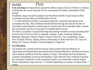 PetsFor USA
Cats and dogs are inspected by quarantine officer at port of arrival. If there is evidence
of ill-health, the owner must pay for the veterinarian for further examination of the
animal.
In addition, dogs (except for puppies less than three months of age) require rabies
vaccination not less than one month before arrival.
1. A valid certificate of rabies vaccination signed by a licensed veterinarian must
accompany the dog. This certificate should identify the dog and specify the date of
vaccination and expiration, and the type of vaccine used. If no expiration date is stated,
the vaccination must be no more than 12 months before arrival.
No rabies vaccination is required for dogs that during 6 months or more preceding their
arrival in the USA have been in Anguilla, Antigua, Aruba, Australia, Bahamas,
Barbados, Bermuda, Chinese Taipei, Curacao, Faroe Isl., Fiji, Guadeloupe, Guam,
New Zealand, Norway, Saipan, Samoa (American), St. Kitts and Nevis, St. Lucia, St.
Martin, St. Vincent, Sweden, United Kingdom or Virgin Isl.
For Mauritius
All animals incl. animal material need an import permit from the Ministry of
Agriculture and Natural Resources and the Environment Mauritius, obtained in advance
and a sanitary certificate from the country of origin. All animals must be declared to
Customs immediately on arrival and landing is only allowed if the certificate issued by
the Veterinary Authorities of the exporting country is in conformity with the Import
Permit. Quarantine: dogs and cats: 1-3 months depending on country of origin; birds: 3
weeks.
 