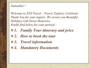 Namaskar !
Welcome to XYZ Travel – Travel, Explore, Celebrate.
Thank You for your inquiry. We assure you Beautiful
Holidays with Sweet Memories.
Kindly find below for your perusal :
1. Family Tour itinerary and price
2. How to book the tour
3. Travel information
4. Mandatory Documents
 