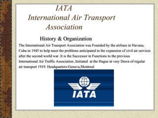 IATA
International Air Transport
Association
History & Organization
The International Air Transport Association was Founded by the airlines in Havana,
Cuba in 1945 to help meet the problems anticipated in the expansion of civil air services
after the second world war .It is the Successor in Functions to the previous
International Air Traffic Association ,Initiated at the Hague at very Dawn of regular
air transport 1919. Headquarters-Geneva,Montreal
 