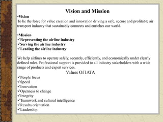 Vision and Mission
•Vision
To be the force for value creation and innovation driving a safe, secure and profitable air
transport industry that sustainably connects and enriches our world.
•Mission
Representing the airline industry
Serving the airline industry
Leading the airline industry
We help airlines to operate safely, securely, efficiently, and economically under clearly
defined rules. Professional support is provided to all industry stakeholders with a wide
range of products and expert services.
Values Of IATA
People focus
Speed
Innovation
Openness to change
Integrity
Teamwork and cultural intelligence
Results orientation
Leadership
 
