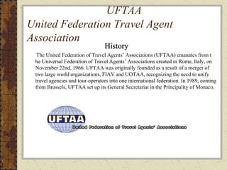 UFTAA
United Federation Travel Agent
Association
History
The United Federation of Travel Agents’ Associations (UFTAA) emanates from t
he Universal Federation of Travel Agents’ Associations created in Rome, Italy, on
November 22nd, 1966. UFTAA was originally founded as a result of a merger of
two large world organizations, FIAV and UOTAA, recognizing the need to unify
travel agencies and tour-operators into one international federation. In 1989, coming
from Brussels, UFTAA set up its General Secretariat in the Principality of Monaco.
 