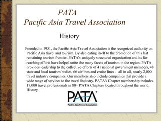 PATA
Pacific Asia Travel Association
History
Founded in 1951, the Pacific Asia Travel Association is the recognized authority on
Pacific Asia travel and tourism. By dedicating itself to the promotion of this last
remaining tourism frontier, PATA's uniquely structured organization and its far-
reaching efforts have helped unite the many facets of tourism in the region. PATA
provides leadership to the collective efforts of 41 national government members, 48
state and local tourism bodies, 66 airlines and cruise lines -- all in all, nearly 2,000
travel industry companies. Our members also include companies that provide a
wide range of services to the travel industry. PATA's Chapter membership includes
17,000 travel professionals in 80+ PATA Chapters located throughout the world.
History
 