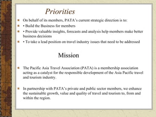 Priorities
On behalf of its members, PATA’s current strategic direction is to:
• Build the Business for members
• Provide valuable insights, forecasts and analysis help members make better
business decisions
• To take a lead position on travel industry issues that need to be addressed
Mission
The Pacific Asia Travel Association (PATA) is a membership association
acting as a catalyst for the responsible development of the Asia Pacific travel
and tourism industry.
In partnership with PATA’s private and public sector members, we enhance
the sustainable growth, value and quality of travel and tourism to, from and
within the region.
 