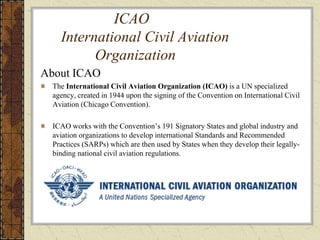 ICAO
International Civil Aviation
Organization
About ICAO
The International Civil Aviation Organization (ICAO) is a UN specialized
agency, created in 1944 upon the signing of the Convention on International Civil
Aviation (Chicago Convention).
ICAO works with the Convention’s 191 Signatory States and global industry and
aviation organizations to develop international Standards and Recommended
Practices (SARPs) which are then used by States when they develop their legally-
binding national civil aviation regulations.
 