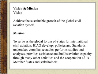Vision & Mission
Vision:
Achieve the sustainable growth of the global civil
aviation system.
Mission:
To serve as the global forum of States for international
civil aviation. ICAO develops policies and Standards,
undertakes compliance audits, performs studies and
analyses, provides assistance and builds aviation capacity
through many other activities and the cooperation of its
Member States and stakeholders.
 
