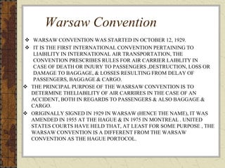 Warsaw Convention
 WARSAW CONVENTION WAS STARTED IN OCTOBER 12, 1929.
 IT IS THE FIRST INTERNATIONAL CONVENTION PERTAINING TO
LIABILITY IN INTERNATIONAL AIR TRANSPORTATION, THE
CONVENTION PRESCRIBES RULES FOR AIR CARRIER LAIBLITY IN
CASE OF DEATH OR INJURY TO PASSENGERS ,DESTRUCTION, LOSS OR
DAMAGE TO BAGGAGE, & LOSSES RESULTING FROM DELAY OF
PASSENGERS, BAGGAGE & CARGO.
 THE PRINCIPAL PURPOSE OF THE WASRSAW CONVENTION IS TO
DETERMINE THELIABILITY OF AIR CARRIRES IN THE CASE OF AN
ACCIDENT, BOTH IN REGARDS TO PASSENGERS & ALSO BAGGAGE &
CARGO.
 ORIGINALLY SIGNED IN 1929 IN WARSAW (HENCE THE NAME), IT WAS
AMENDED IN 1955 AT THE HAGUE & IN 1975 IN MONTREAL . UNITED
STATES COURTS HAVE HELD THAT, AT LEAST FOR SOME PURPOSE , THE
WARSAW CONVENTION IS A DIFFERENT FROM THE WARSAW
CONVENTION AS THE HAGUE PORTOCOL.
 