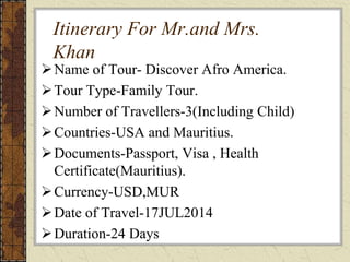 Itinerary For Mr.and Mrs.
Khan
Name of Tour- Discover Afro America.
Tour Type-Family Tour.
Number of Travellers-3(Including Child)
Countries-USA and Mauritius.
Documents-Passport, Visa , Health
Certificate(Mauritius).
Currency-USD,MUR
Date of Travel-17JUL2014
Duration-24 Days
 