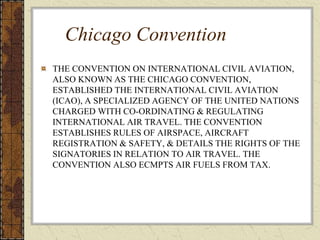 Chicago Convention
THE CONVENTION ON INTERNATIONAL CIVIL AVIATION,
ALSO KNOWN AS THE CHICAGO CONVENTION,
ESTABLISHED THE INTERNATIONAL CIVIL AVIATION
(ICAO), A SPECIALIZED AGENCY OF THE UNITED NATIONS
CHARGED WITH CO-ORDINATING & REGULATING
INTERNATIONAL AIR TRAVEL. THE CONVENTION
ESTABLISHES RULES OF AIRSPACE, AIRCRAFT
REGISTRATION & SAFETY, & DETAILS THE RIGHTS OF THE
SIGNATORIES IN RELATION TO AIR TRAVEL. THE
CONVENTION ALSO ECMPTS AIR FUELS FROM TAX.
 