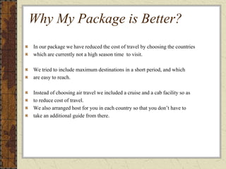 Why My Package is Better?
In our package we have reduced the cost of travel by choosing the countries
which are currently not a high season time to visit.
We tried to include maximum destinations in a short period, and which
are easy to reach.
Instead of choosing air travel we included a cruise and a cab facility so as
to reduce cost of travel.
We also arranged host for you in each country so that you don’t have to
take an additional guide from there.
 