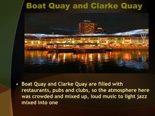 Boat Quay and Clarke Quay
• Boat Quay and Clarke Quay are filled with
restaurants, pubs and clubs, so the atmosphere here
was crowded and mixed up, loud music to light jazz
mixed into one
 