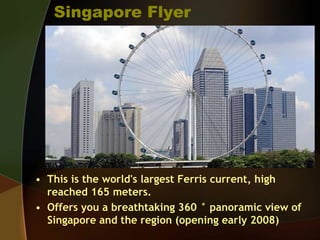 Singapore Flyer
• This is the world's largest Ferris current, high
reached 165 meters.
• Offers you a breathtaking 360 ° panoramic view of
Singapore and the region (opening early 2008)
 