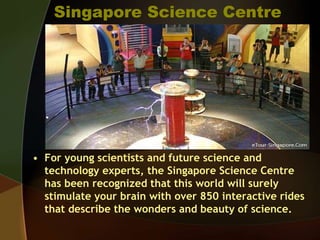 Singapore Science Centre
• For young scientists and future science and
technology experts, the Singapore Science Centre
has been recognized that this world will surely
stimulate your brain with over 850 interactive rides
that describe the wonders and beauty of science.
 