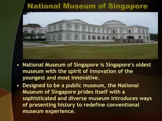 National Museum of Singapore
• National Museum of Singapore is Singapore's oldest
museum with the spirit of innovation of the
youngest and most innovative.
• Designed to be a public museum, the National
Museum of Singapore prides itself with a
sophisticated and diverse museum introduces ways
of presenting history to redefine conventional
museum experience.
 
