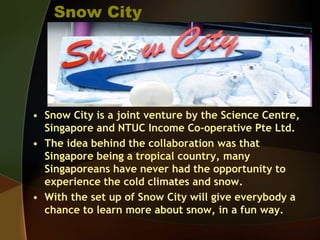 Snow City
• Snow City is a joint venture by the Science Centre,
Singapore and NTUC Income Co-operative Pte Ltd.
• The idea behind the collaboration was that
Singapore being a tropical country, many
Singaporeans have never had the opportunity to
experience the cold climates and snow.
• With the set up of Snow City will give everybody a
chance to learn more about snow, in a fun way.
 