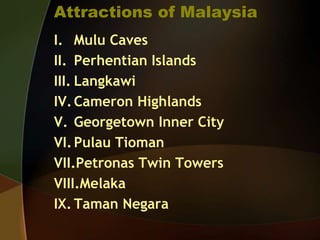 Attractions of Malaysia
I. Mulu Caves
II. Perhentian Islands
III. Langkawi
IV.Cameron Highlands
V. Georgetown Inner City
VI.Pulau Tioman
VII.Petronas Twin Towers
VIII.Melaka
IX. Taman Negara
 