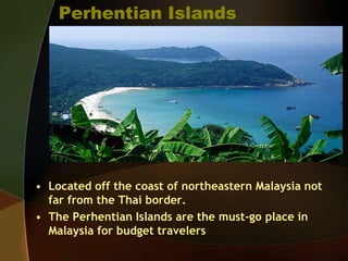 Perhentian Islands
• Located off the coast of northeastern Malaysia not
far from the Thai border.
• The Perhentian Islands are the must-go place in
Malaysia for budget travelers
 