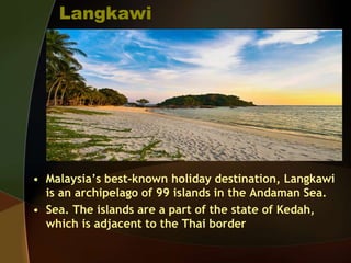 Langkawi
• Malaysia’s best-known holiday destination, Langkawi
is an archipelago of 99 islands in the Andaman Sea.
• Sea. The islands are a part of the state of Kedah,
which is adjacent to the Thai border
 