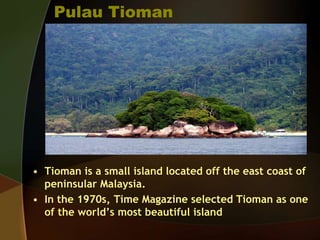 Pulau Tioman
• Tioman is a small island located off the east coast of
peninsular Malaysia.
• In the 1970s, Time Magazine selected Tioman as one
of the world’s most beautiful island
 