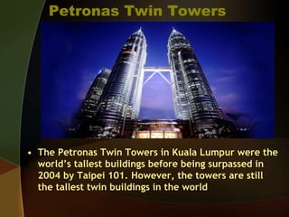 Petronas Twin Towers
• The Petronas Twin Towers in Kuala Lumpur were the
world’s tallest buildings before being surpassed in
2004 by Taipei 101. However, the towers are still
the tallest twin buildings in the world
 