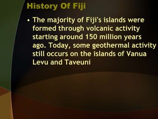 History Of Fiji
• The majority of Fiji's islands were
formed through volcanic activity
starting around 150 million years
ago. Today, some geothermal activity
still occurs on the islands of Vanua
Levu and Taveuni
 