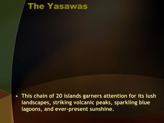 The Yasawas
• This chain of 20 islands garners attention for its lush
landscapes, striking volcanic peaks, sparkling blue
lagoons, and ever-present sunshine.
 