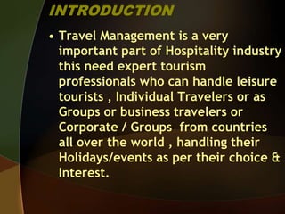 INTRODUCTION
• Travel Management is a very
important part of Hospitality industry
this need expert tourism
professionals who can handle leisure
tourists , Individual Travelers or as
Groups or business travelers or
Corporate / Groups from countries
all over the world , handling their
Holidays/events as per their choice &
Interest.
 