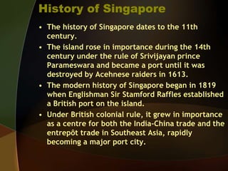 History of Singapore
• The history of Singapore dates to the 11th
century.
• The island rose in importance during the 14th
century under the rule of Srivijayan prince
Parameswara and became a port until it was
destroyed by Acehnese raiders in 1613.
• The modern history of Singapore began in 1819
when Englishman Sir Stamford Raffles established
a British port on the island.
• Under British colonial rule, it grew in importance
as a centre for both the India-China trade and the
entrepôt trade in Southeast Asia, rapidly
becoming a major port city.
 