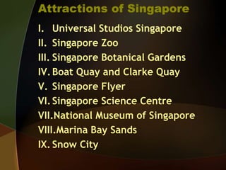 Attractions of Singapore
I. Universal Studios Singapore
II. Singapore Zoo
III. Singapore Botanical Gardens
IV.Boat Quay and Clarke Quay
V. Singapore Flyer
VI.Singapore Science Centre
VII.National Museum of Singapore
VIII.Marina Bay Sands
IX. Snow City
 
