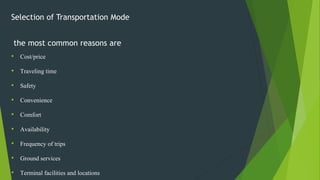 Selection of Transportation Mode
the most common reasons are
• Cost/price
• Traveling time
• Safety
• Convenience
• Comfort
• Availability
• Frequency of trips
• Ground services
• Terminal facilities and locations
 