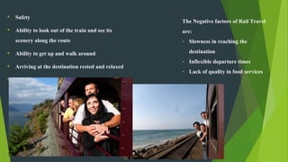 • Safety
• Ability to look out of the train and see its
scenery along the route
• Ability to get up and walk around
• Arriving at the destination rested and relaxed
• Personal Comfort
The Negative factors of Rail Travel
are:
- Slowness in reaching the
destination
- Inflexible departure times
- Lack of quality in food services
 